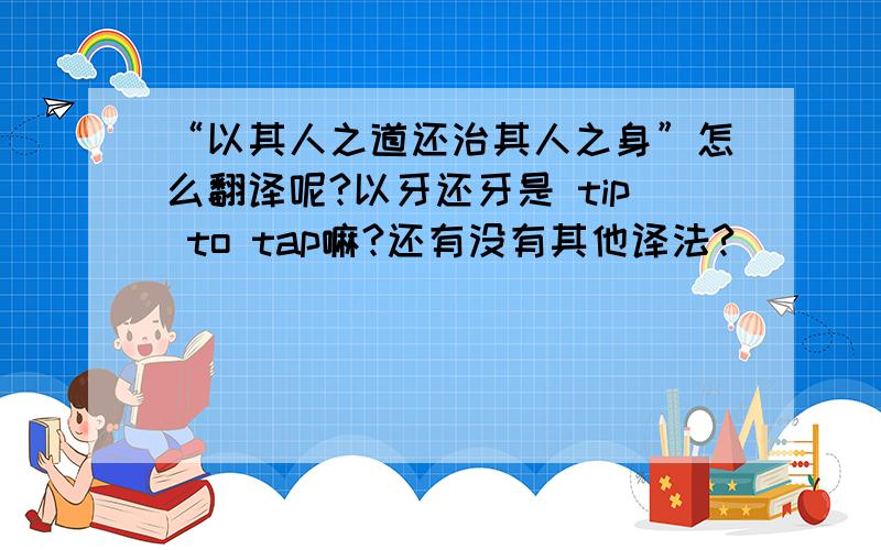 “以其人之道还治其人之身”怎么翻译呢?以牙还牙是 tip to tap嘛?还有没有其他译法?