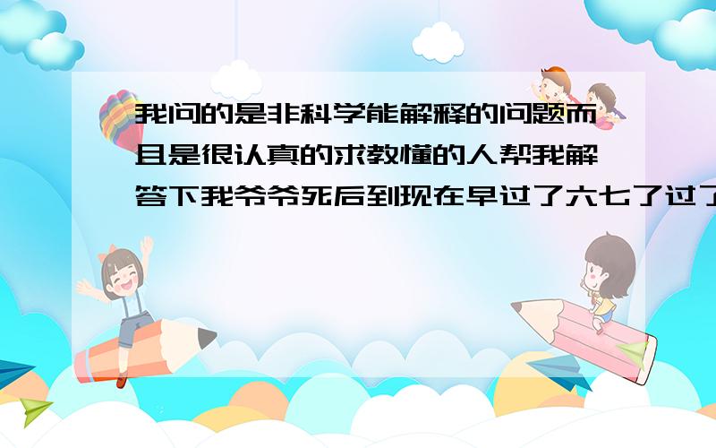 我问的是非科学能解释的问题而且是很认真的求教懂的人帮我解答下我爷爷死后到现在早过了六七了过了好几个月了但是因为他总是不舒服然后我爸去看香头的人说他爸爸找他了之前要他少