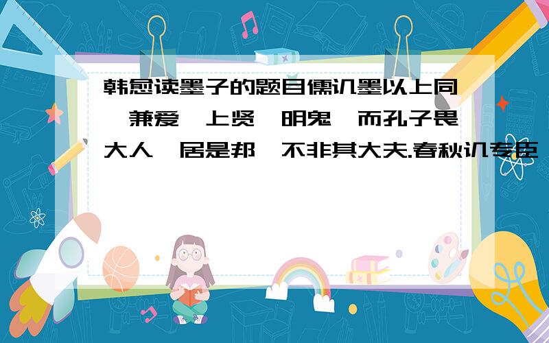 韩愈读墨子的题目儒讥墨以上同、兼爱、上贤、明鬼,而孔子畏大人,居是邦,不非其大夫.春秋讥专臣,不上同哉.孔子泛爱亲仁,以博施济众为圣,不兼爱哉.孔子贤贤,以四科进褒弟子,疾殁世而名