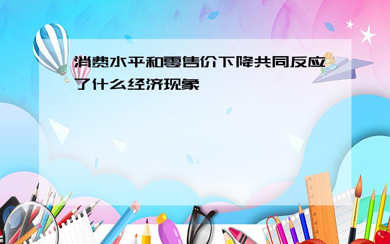 消费水平和零售价下降共同反应了什么经济现象