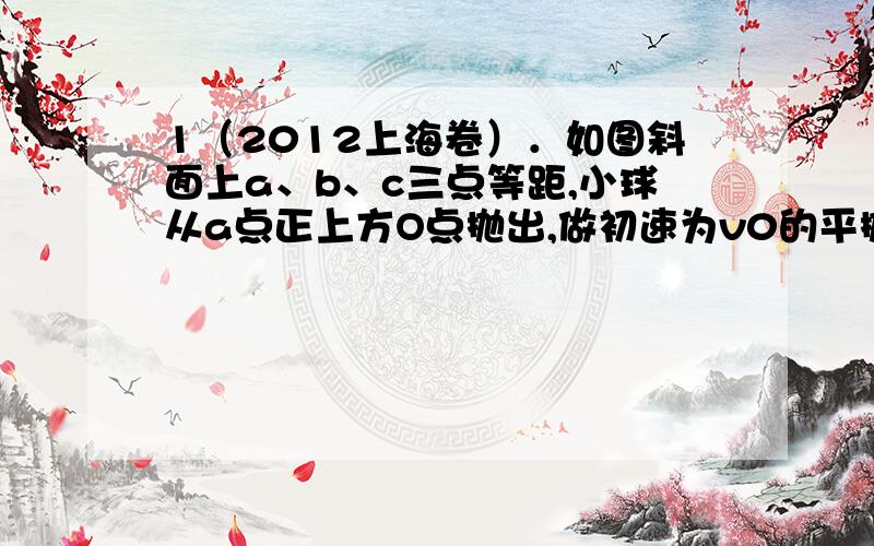 1（2012上海卷）．如图斜面上a、b、c三点等距,小球从a点正上方O点抛出,做初速为v0的平抛运动,恰落在b点.若小球初速变为v,其落点位于c,则（             ）（A）v0＜v＜2v0                    （B）v＝2