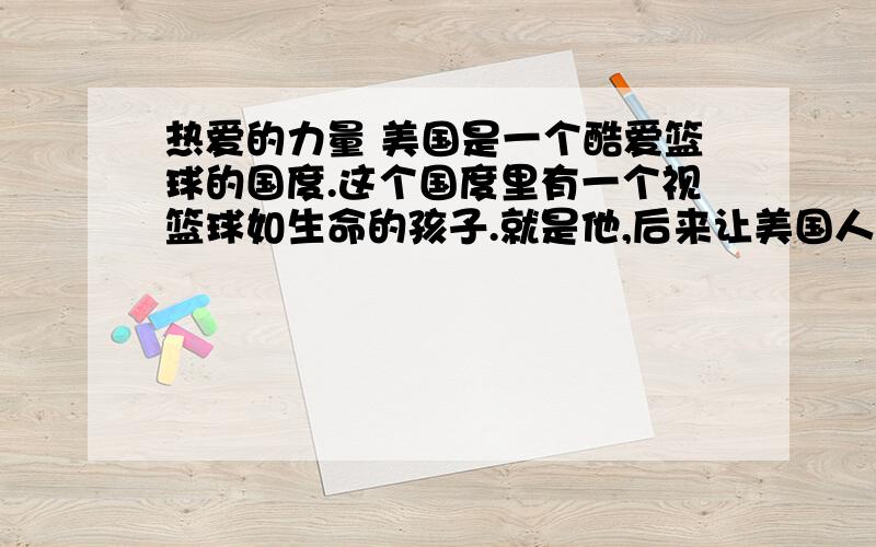 热爱的力量 美国是一个酷爱篮球的国度.这个国度里有一个视篮球如生命的孩子.就是他,后来让美国人一提热爱的力量美国是一个酷爱篮球的国度.这个国度里有一个视篮球如生命的孩子.就是