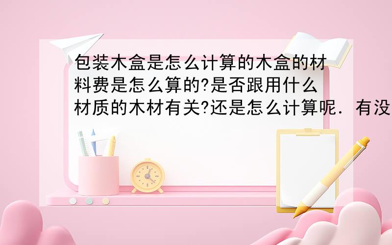 包装木盒是怎么计算的木盒的材料费是怎么算的?是否跟用什么材质的木材有关?还是怎么计算呢．有没有公式?