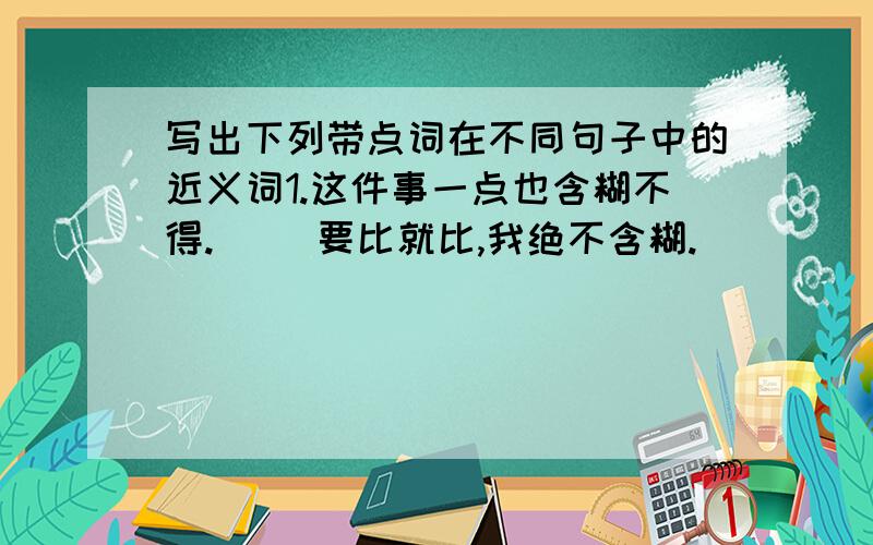 写出下列带点词在不同句子中的近义词1.这件事一点也含糊不得.（ ）要比就比,我绝不含糊.（ ）              ..                           ..2.见到久别的妈妈,我高兴极了.（ ） 他就是高兴去逛公园（