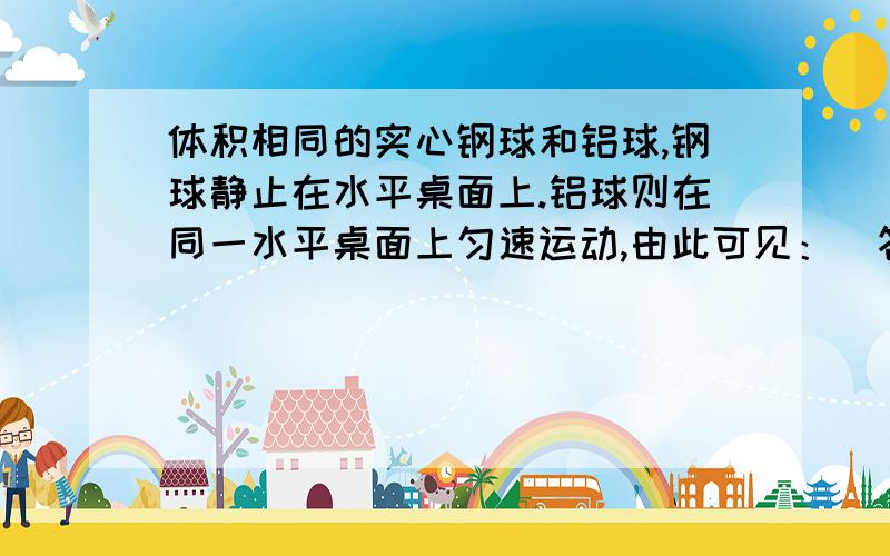 体积相同的实心钢球和铝球,钢球静止在水平桌面上.铝球则在同一水平桌面上匀速运动,由此可见：（答案是两球的机械能可能相等）但我选的答案是（两球的势能相等）为什么选势能相等就