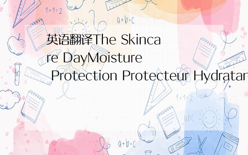 英语翻译The Skincare DayMoisture Protection Protecteur Hydratant Intensif Jour SPF15Smooth over face after cleansingand balanciug skinAppliquer Is matin sur Ie visageapres la lotionEmuLsione IDEATANTE - PROTETT IVA DA GIORNO请问上面的产品