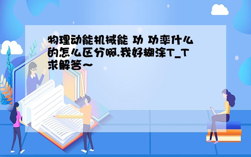 物理动能机械能 功 功率什么的怎么区分啊.我好糊涂T_T求解答～