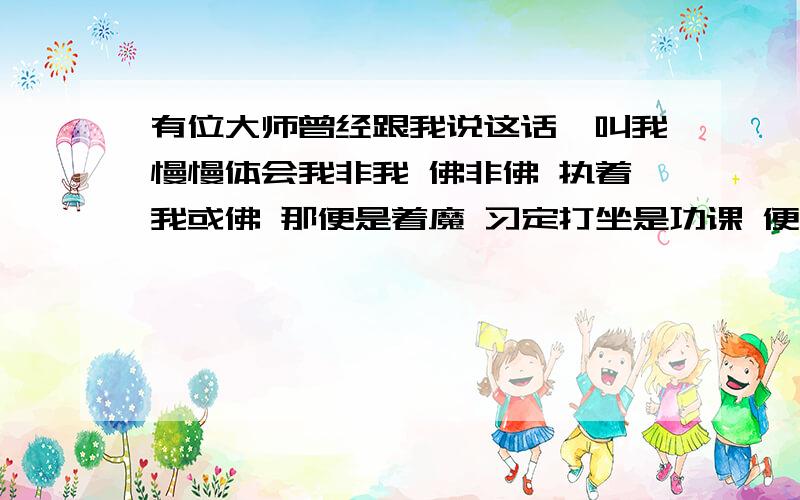 有位大师曾经跟我说这话,叫我慢慢体会我非我 佛非佛 执着我或佛 那便是着魔 习定打坐是功课 便是“求”字心上坐 贪制贪,幻制幻 既然身在这娑婆 勿言修或悟般若 想到说到不如做 道法自