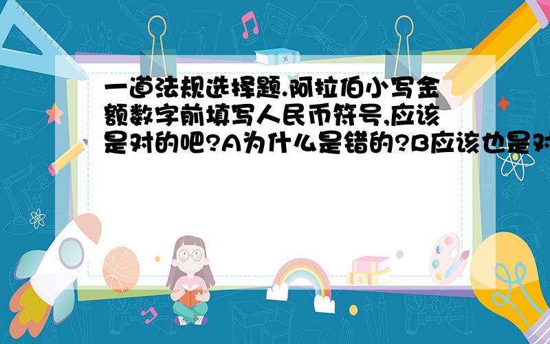 一道法规选择题.阿拉伯小写金额数字前填写人民币符号,应该是对的吧?A为什么是错的?B应该也是对的吧,因为我在财经法规的书中看到“在‘角’之后可以不写‘整或正’字”