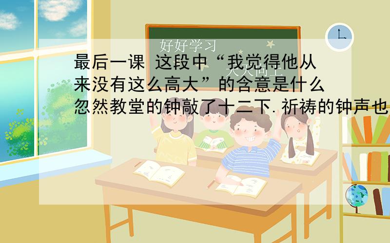 最后一课 这段中“我觉得他从来没有这么高大”的含意是什么忽然教堂的钟敲了十二下.祈祷的钟声也响了.窗外又传来普鲁士兵的号声--他们已经收操了.韩麦尔先生站起来,脸色惨白,我觉得