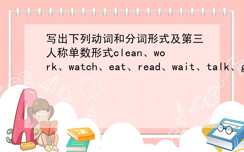 写出下列动词和分词形式及第三人称单数形式clean、work、watch、eat、read、wait、talk、go、play、study、take、have、dance、write、come、make、get、run、swim、sit、shop、stop