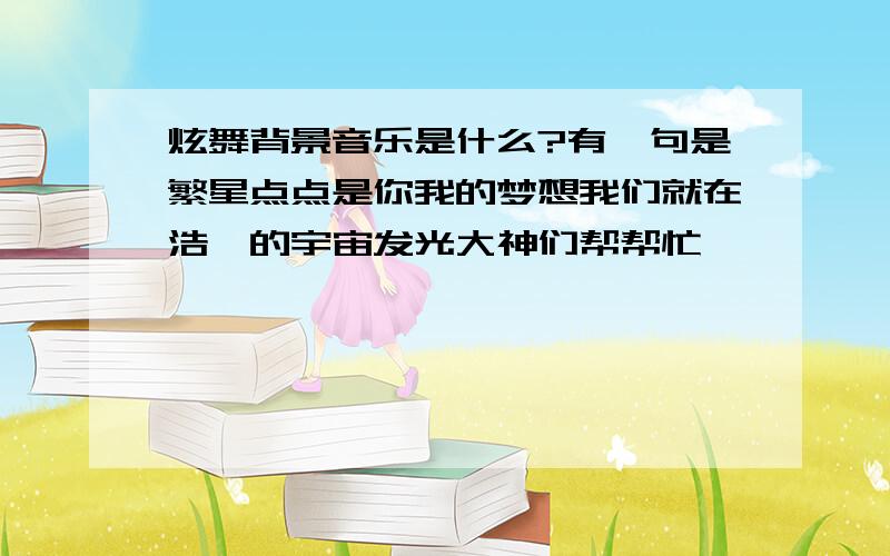 炫舞背景音乐是什么?有一句是繁星点点是你我的梦想我们就在浩瀚的宇宙发光大神们帮帮忙