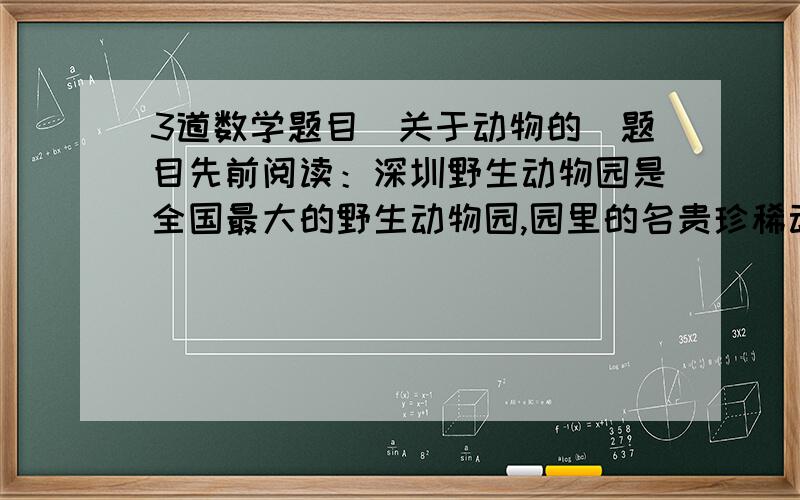 3道数学题目（关于动物的）题目先前阅读：深圳野生动物园是全国最大的野生动物园,园里的名贵珍稀动物种类繁多,活泼可爱,深爱广大市民特别是小朋友的喜爱.为了让人与动物和谐沟通,也