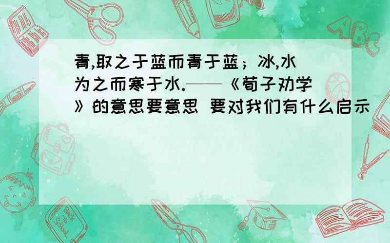 青,取之于蓝而青于蓝；冰,水为之而寒于水.——《荀子劝学》的意思要意思 要对我们有什么启示