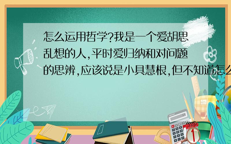 怎么运用哲学?我是一个爱胡思乱想的人,平时爱归纳和对问题的思辨,应该说是小具慧根,但不知道怎么来运用这些来帮我成功,由于我从事的是自己不感兴趣技术工作（唯一能支持我继续的原