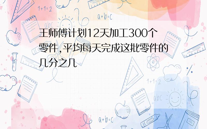 王师傅计划12天加工300个零件,平均每天完成这批零件的几分之几