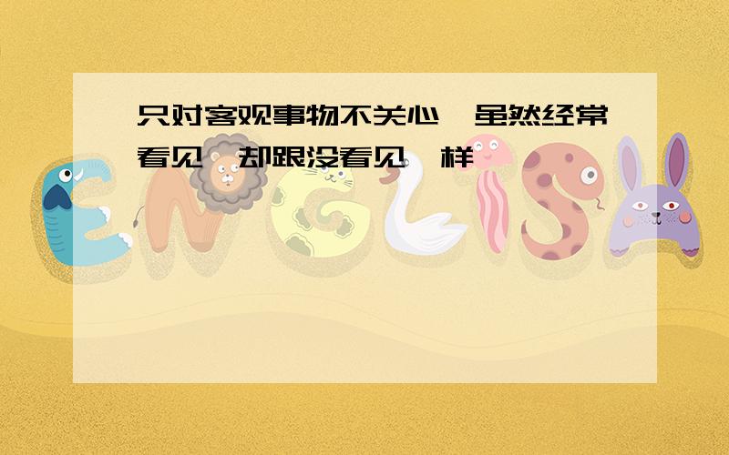 只对客观事物不关心,虽然经常看见,却跟没看见一样