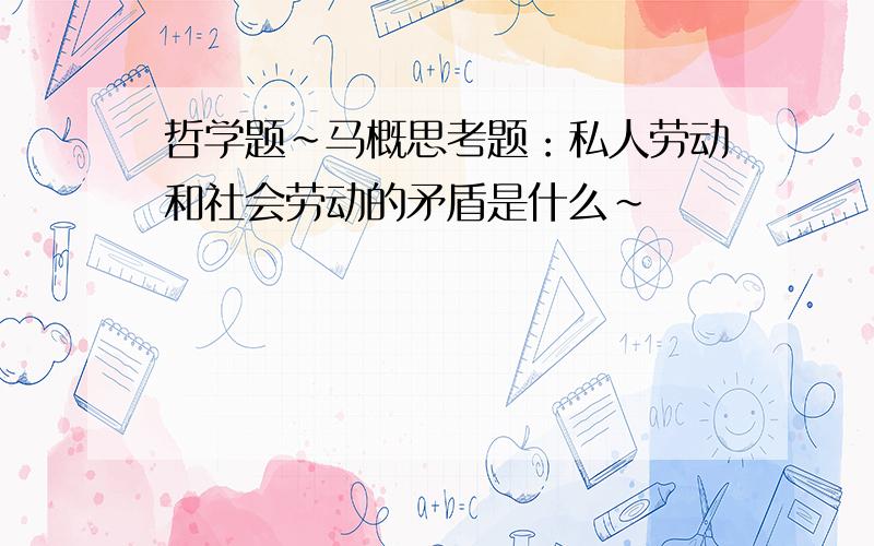 哲学题~马概思考题：私人劳动和社会劳动的矛盾是什么~