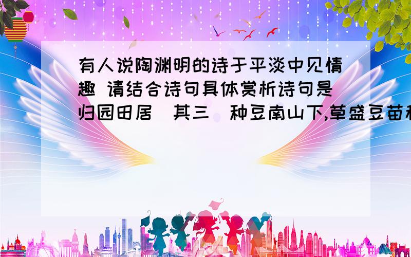 有人说陶渊明的诗于平淡中见情趣 请结合诗句具体赏析诗句是归园田居(其三)种豆南山下,草盛豆苗稀.晨兴理荒秽,带月荷锄归.道狭草木长,夕露沾我衣.衣沾不足惜,但使愿无违.