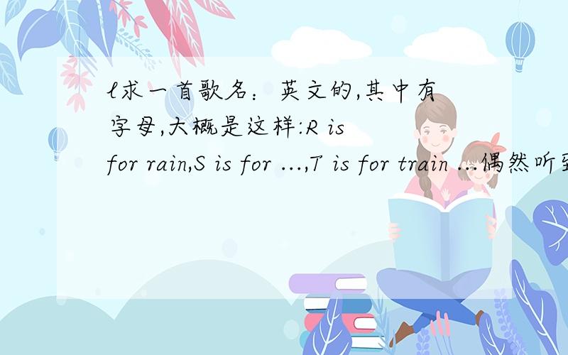 l求一首歌名：英文的,其中有字母,大概是这样:R is for rain,S is for ...,T is for train ...偶然听到一首英文歌,很优美很好听,大概歌词都是 “字母is for什么”比如说T is for train、、希望知道的亲们能