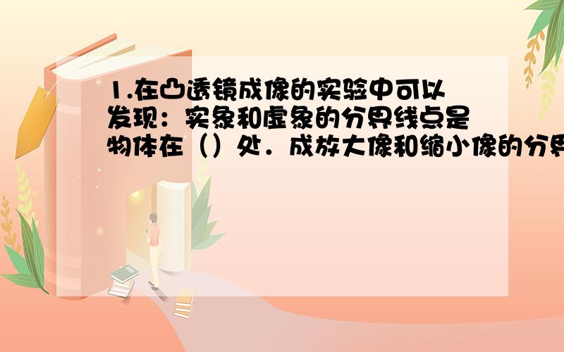 1.在凸透镜成像的实验中可以发现：实象和虚象的分界线点是物体在（）处．成放大像和缩小像的分界点是在物体在（）处．把物体放在（）不成像．2.在我们使用放大镜观察物体中时,可以