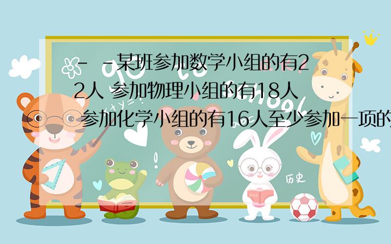 - -某班参加数学小组的有22人 参加物理小组的有18人 参加化学小组的有16人至少参加一项的同学有36人 问三项都参加的同学至多有几人