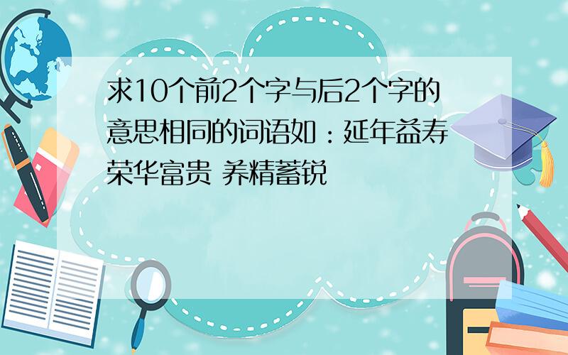 求10个前2个字与后2个字的意思相同的词语如：延年益寿 荣华富贵 养精蓄锐