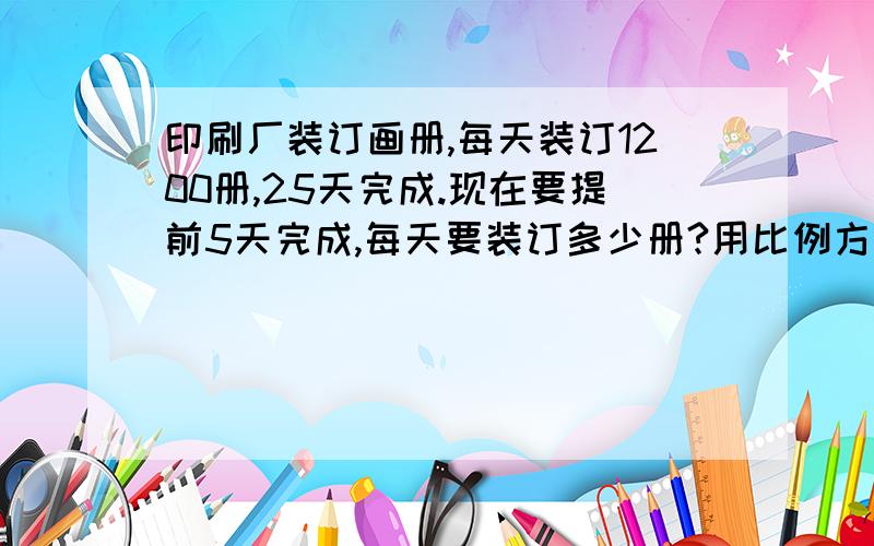 印刷厂装订画册,每天装订1200册,25天完成.现在要提前5天完成,每天要装订多少册?用比例方法解!