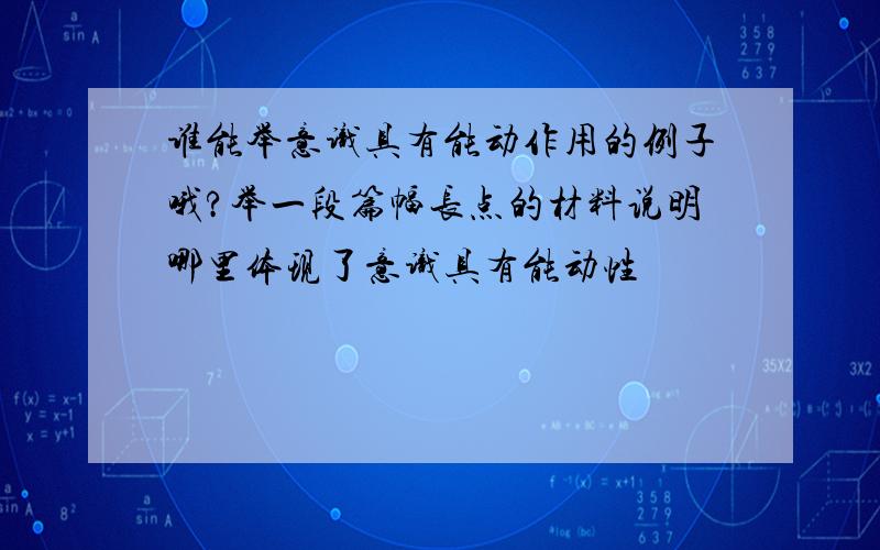 谁能举意识具有能动作用的例子哦?举一段篇幅长点的材料说明哪里体现了意识具有能动性