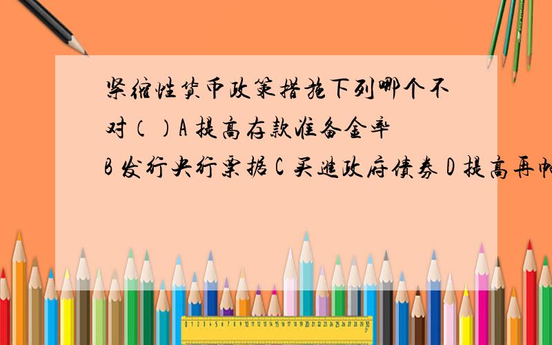 紧缩性货币政策措施下列哪个不对（）A 提高存款准备金率 B 发行央行票据 C 买进政府债券 D 提高再帖现率