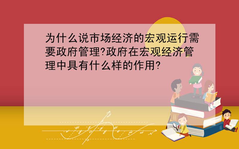 为什么说市场经济的宏观运行需要政府管理?政府在宏观经济管理中具有什么样的作用?