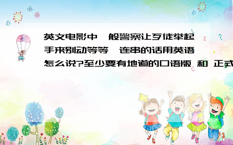 英文电影中一般警察让歹徒举起手来别动等等一连串的话用英语怎么说?至少要有地道的口语版 和 正式的官方版的两种 ,版本越多越好!