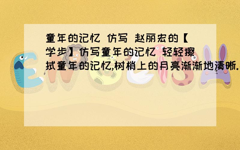 童年的记忆 仿写 赵丽宏的【学步】仿写童年的记忆 轻轻擦拭童年的记忆,树梢上的月亮渐渐地清晰.那模糊的树影被月光摇动,墙根下,传来小虫儿轻轻的梦呓.轻轻擦拭童年的记忆,云片里的星