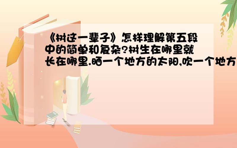 《树这一辈子》怎样理解第五段中的简单和复杂?树生在哪里就长在哪里.晒一个地方的太阳,吹一个地方的风,在一个地方长出新芽又在同一个地方落下叶子.树在一个地方一呆就是一辈子.树不