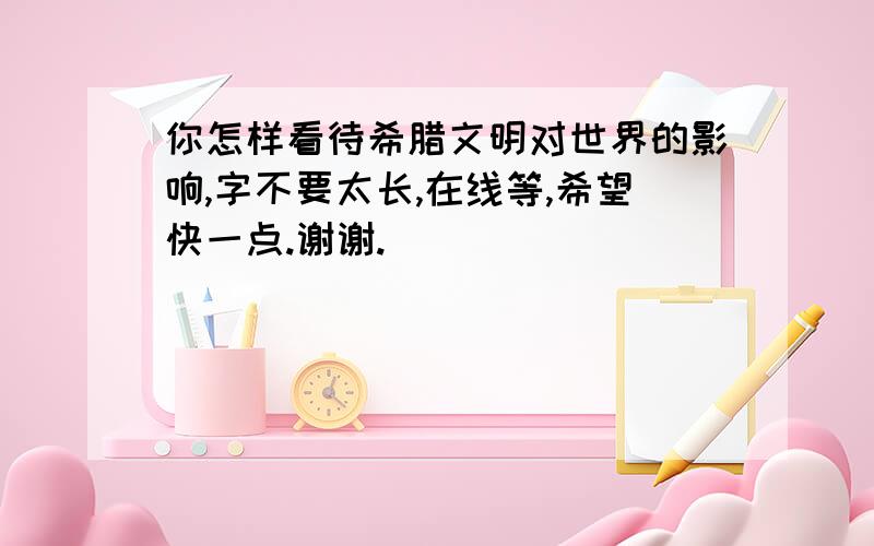 你怎样看待希腊文明对世界的影响,字不要太长,在线等,希望快一点.谢谢.