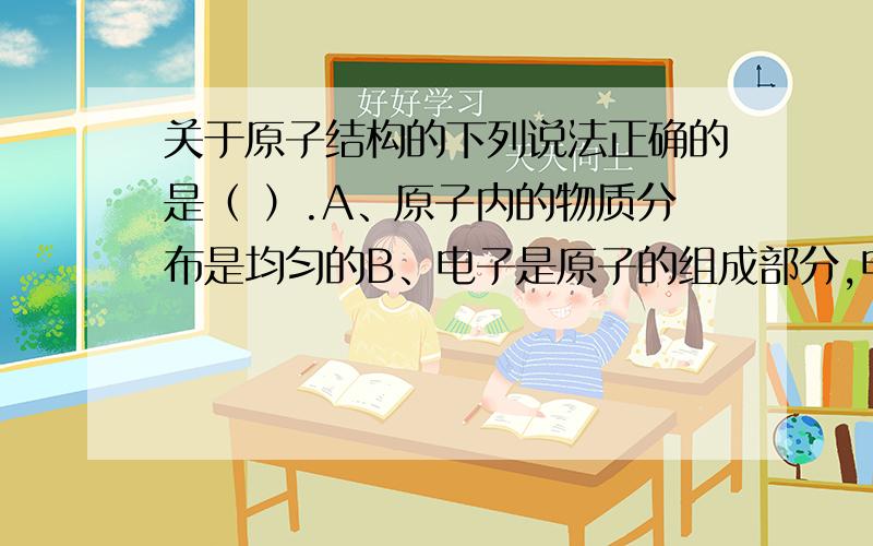 关于原子结构的下列说法正确的是（ ）.A、原子内的物质分布是均匀的B、电子是原子的组成部分,电子在原子内是静止不动的C、原子结构与太阳系相似,原子核相似于太阳,电子相似与绕太阳