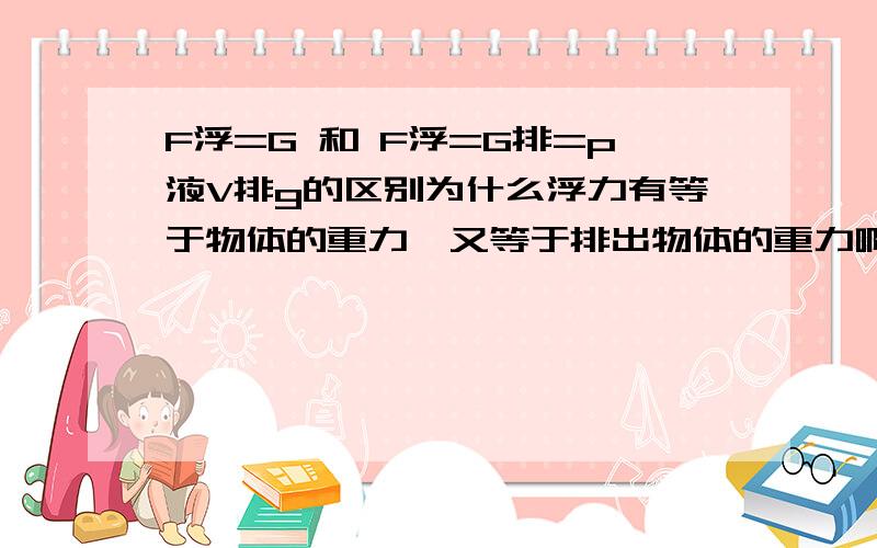 F浮=G 和 F浮=G排=p液V排g的区别为什么浮力有等于物体的重力,又等于排出物体的重力啊?物体会浮在水面上,不是因为物体的密度小于液体的吗?（学密度的时候是这讲的啊）怎么有变成压强差了