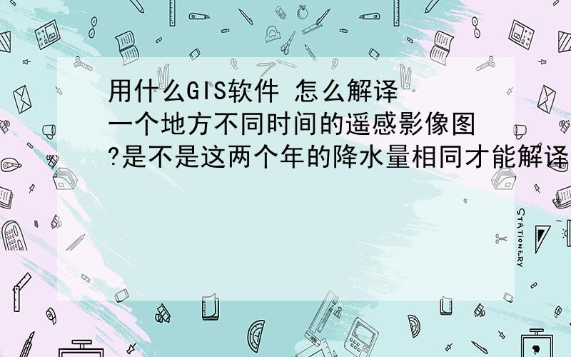 用什么GIS软件 怎么解译 一个地方不同时间的遥感影像图?是不是这两个年的降水量相同才能解译啊?ArcGIS\MapGIS\ArcInfo都可以吗?哪个好一点?我对ERDAS更不了解了.ArcGIS\MapGIS\ArcInfo、Mapinfo这些的话