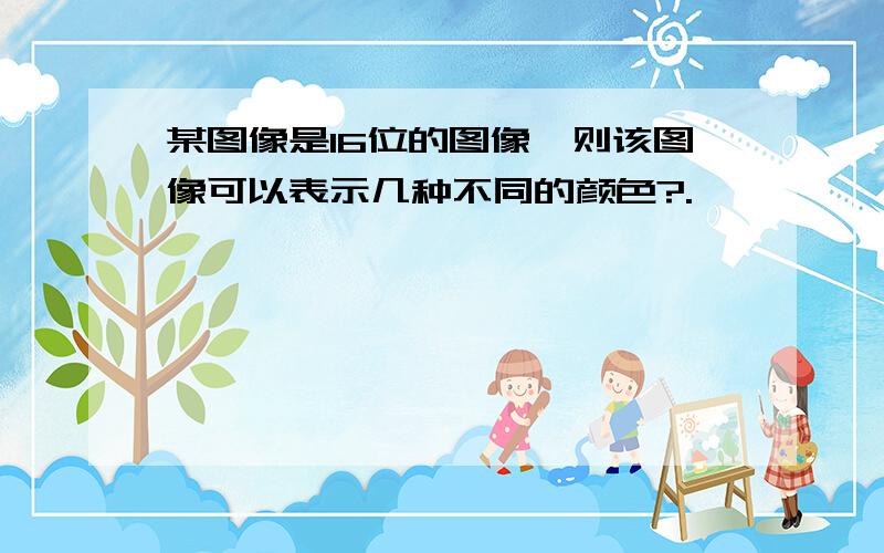 某图像是16位的图像,则该图像可以表示几种不同的颜色?.