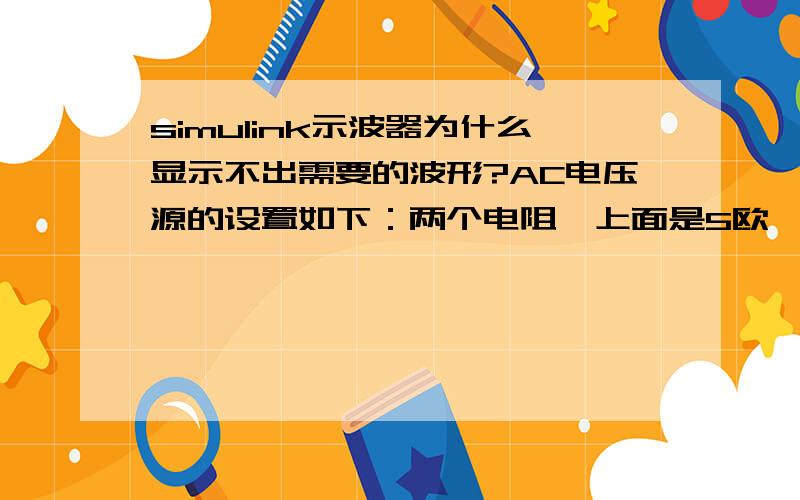 simulink示波器为什么显示不出需要的波形?AC电压源的设置如下：两个电阻,上面是5欧,下面是10欧,那么我测量的下面的电阻两端的电压应该峰值是2V,在powergui里面看的值确实是2V,但示波器输出的