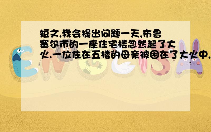 短文,我会提出问题一天,布鲁塞尔市的一座住宅楼忽然起了大火.一位住在五楼的母亲被困在了大火中,怀中还紧紧地抱着只有几个月大的孩子.　　赶来救援的消防队员在楼下像拉网似的密密