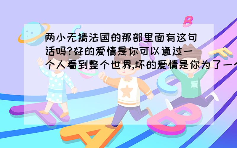 两小无猜法国的那部里面有这句话吗?好的爱情是你可以通过一个人看到整个世界,坏的爱情是你为了一个人可以舍弃世界.我看了怎么没注意到这句话呢