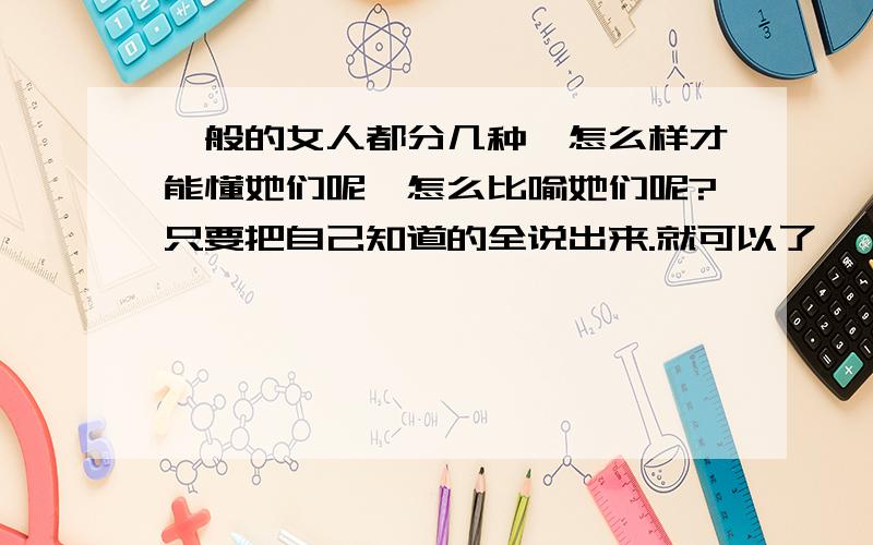 一般的女人都分几种,怎么样才能懂她们呢,怎么比喻她们呢?只要把自己知道的全说出来.就可以了