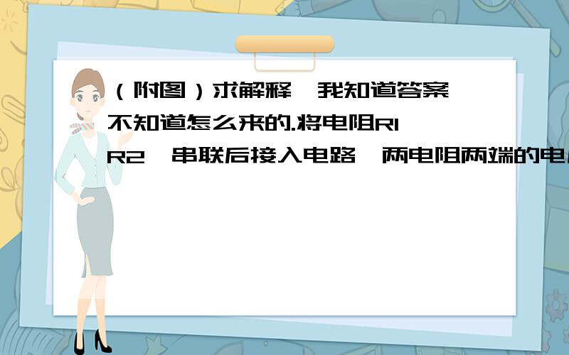 （附图）求解释,我知道答案,不知道怎么来的.将电阻R1,R2,串联后接入电路,两电阻两端的电压之比U1：U2=3:5,现将它们并联后接入电路,则通过它们的电流之比I1：I2=（5:3）为什么是5:3