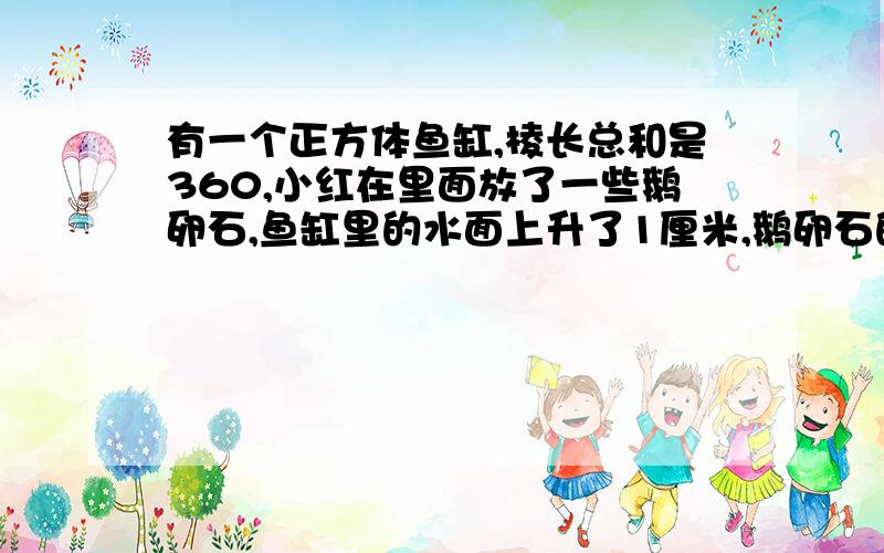 有一个正方体鱼缸,棱长总和是360,小红在里面放了一些鹅卵石,鱼缸里的水面上升了1厘米,鹅卵石的体积?有一个正方体鱼缸,棱长总和是360,小红在里面放了一些鹅卵石,鱼缸里的水面上升了1厘米