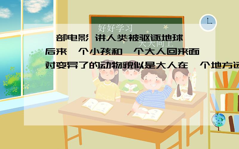 一部电影 讲人类被驱逐地球 后来一个小孩和一个大人回来面对变异了的动物貌似是大人在一个地方远程指挥 然后让小孩（不是儿童）在有限时间内做什么事的 否则会有很严重的后果,记不