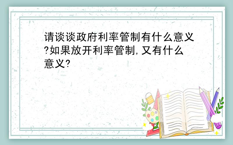 请谈谈政府利率管制有什么意义?如果放开利率管制,又有什么意义?