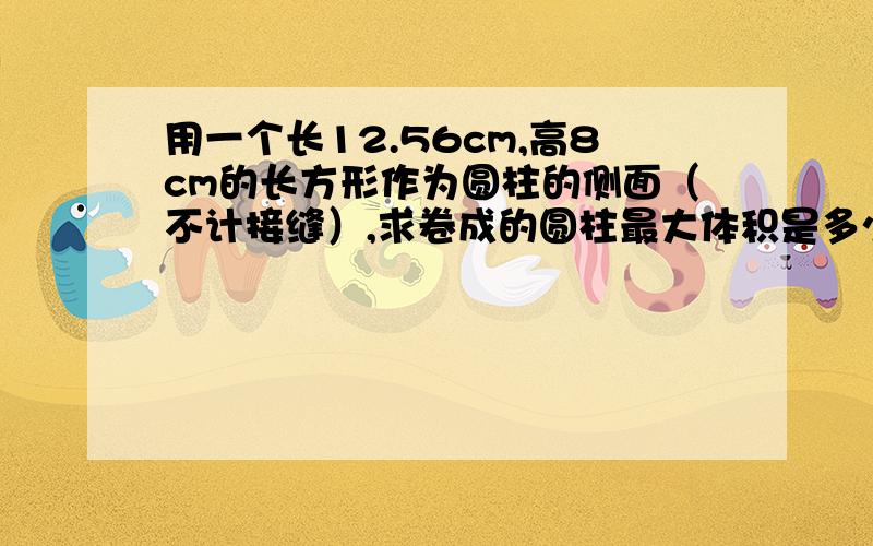 用一个长12.56cm,高8cm的长方形作为圆柱的侧面（不计接缝）,求卷成的圆柱最大体积是多少立方厘米（π取3.14）