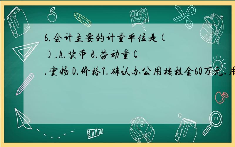 6.会计主要的计量单位是( ).A.货币 B.劳动量 C.实物 D.价格7.确认办公用楼租金60万元,用银行存款支付10万元,50万元未付.按照权责发生制和收付实现制分别确认费用( ).A.10万,60万 B.60万,0万 C.60万,