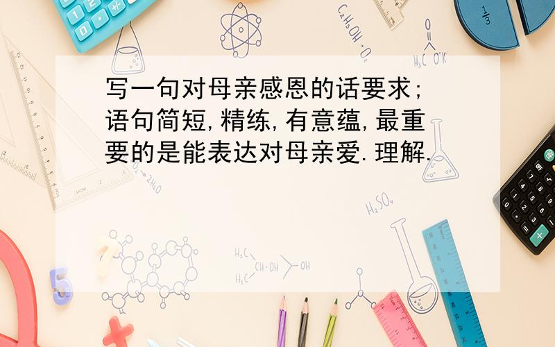 写一句对母亲感恩的话要求; 语句简短,精练,有意蕴,最重要的是能表达对母亲爱.理解.